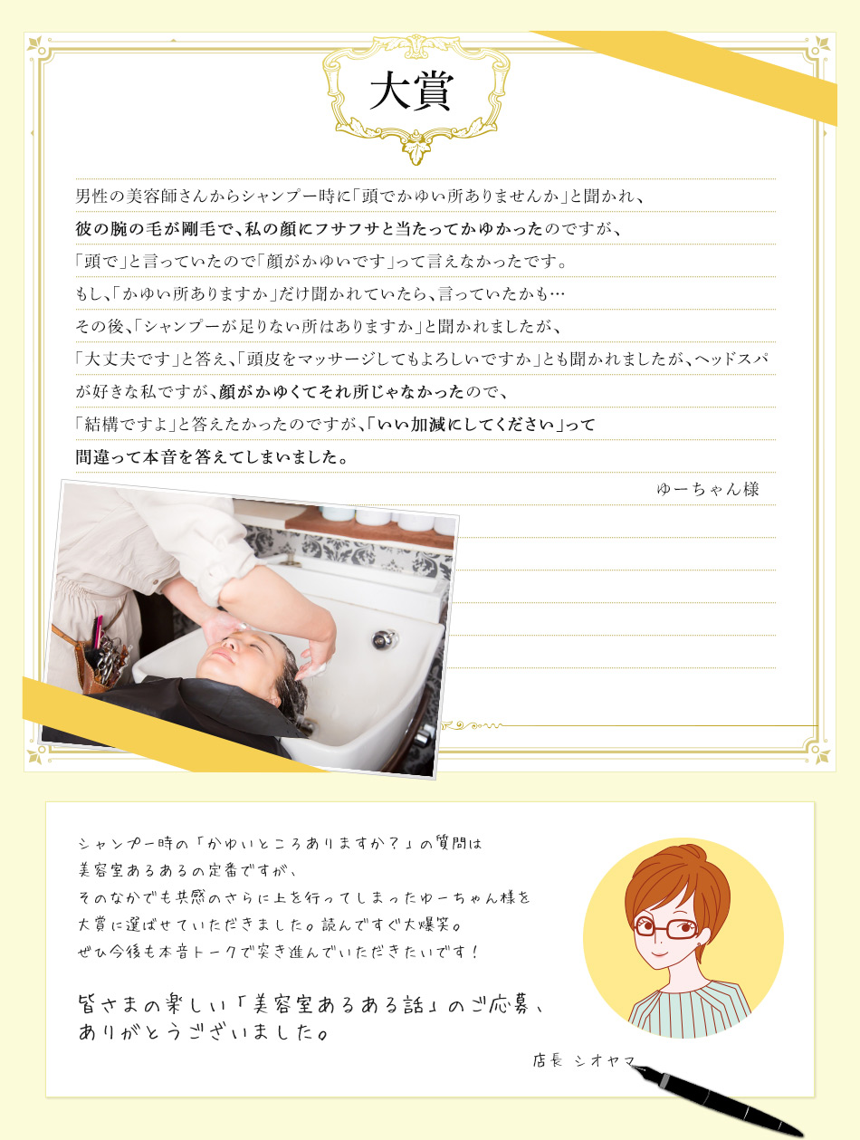 男性の美容師さんからシャンプー時に「頭でかゆい所ありませんか」と聞かれ、彼の腕の毛が剛毛で、私の顔にフサフサと当たってかゆかったのですが、「頭で」と言っていたので「顔がかゆいです」って言えなかったです。もし、「かゆい所ありますか」だけ聞かれていたら、言っていたかも…その後、「シャンプーが足りない所はありますか」と聞かれましたが、「大丈夫です」と答え、「頭皮をマッサージしてもよろしいですか」とも聞かれましたが、ヘッドスパが好きな私ですが、顔がかゆくてそれ所じゃなかったので、「結構ですよ」と答えたかったのですが、「いい加減にしてください」って間違って本音を答えてしまいました。ゆーちゃん様