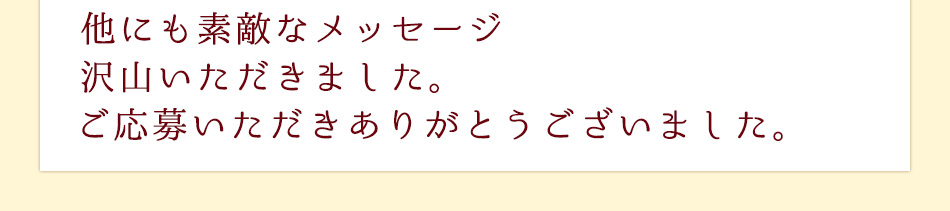 他にも素敵なメッセージ
沢山いただきました。ご応募いただきありがとうございました。
