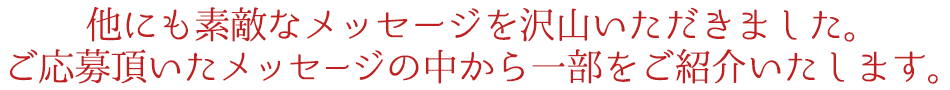 他にも素敵なメッセージを沢山いただきました。
ご応募頂いたメッセージの中から一部をご紹介いたします。