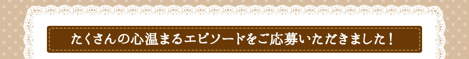 たくさんの心温まるエピソードをご応募いただきました!