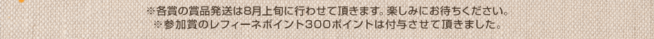 ※各賞の発送は8月中に行わせて頂きます。楽しみにお待ちください
※参加賞のレフィーネポイント300ポインは付与させて頂きました。
