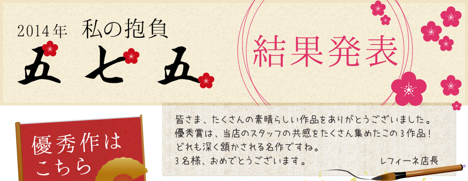 2014年私の抱負五七五 結果発表 皆さま、たくさんの素晴らしい作品をありがとうございました。優秀賞は、当店のスタッフの共感をたくさん集めたこの3作品!どれも深く頷かされる名作ですね。3名様、おめでとうございます。 レフィーネ店長
