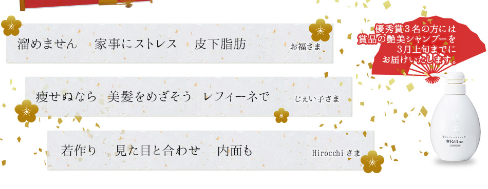 ・溜めません 家事にストレス 皮下脂肪 (お福さま) ・痩せぬなら 美髪めざそう レフィーネで(じぇい子さま) ・若作り 見た目と合わせ 内面も(hirocchiさま) 優秀賞3名の方には、商品の艶美シャンプーを3月上旬までにお届けいたします。