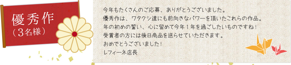 今年もたくさんのご応募、ありがとうございました。優秀作は、ワタクシ達にも前向きなパワーを頂いたこれらの作品。年の初めの誓い、心に留めて今年1年を過ごしたいものですね！受賞者の方には後日商品を送らせていただきます。おめでとうございました！レフィーネ店長