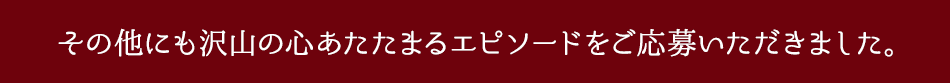 その他にも沢山の心あたたまるエピソードをご応募いただきました。