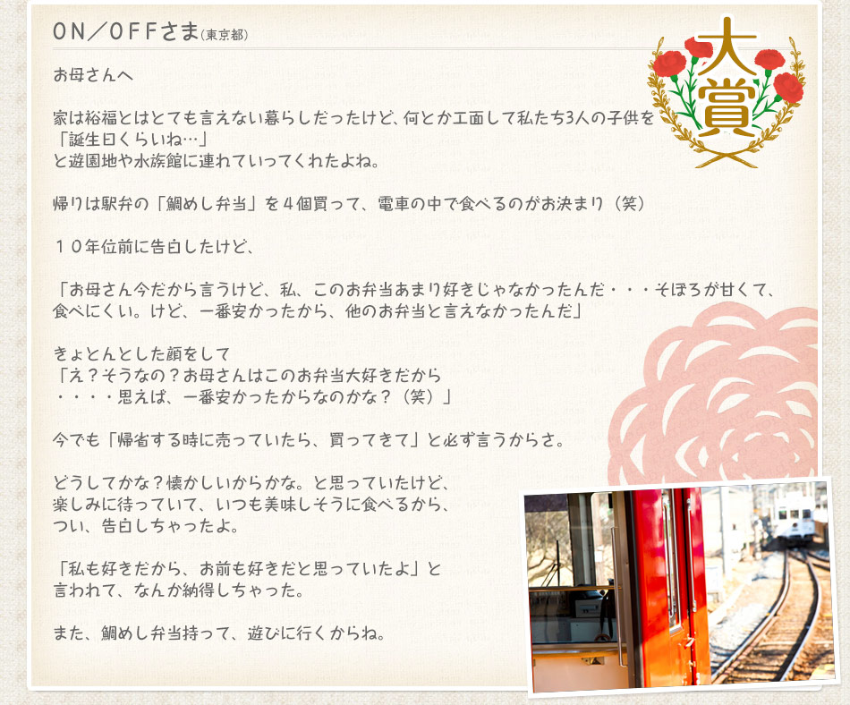 ＯＮ／ＯＦＦさま(東京都)　お母さんへ　家は裕福とはとても言えない暮らしだったけど、何とか工面して私たち3人の子供を「誕生日くらいね…」と遊園地や水族館に連れていってくれたよね。帰りは駅弁の「鯛めし弁当」を４個買って、電車の中で食べるのがお決まり（笑）１０年位前に告白したけど…