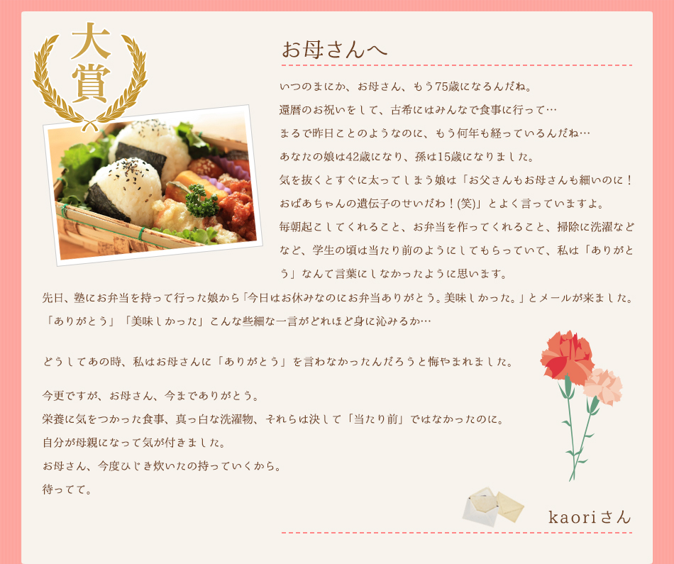 お母さんへ。いつのまにか、お母さん、もう75歳になるんだね。還暦のお祝いをして、古希にはみんなで食事に行って…まるで昨日ことのようなのに、もう何年も経っているんだね…あなたの娘は42歳になり、孫は15歳になりました。気を抜くとすぐに太ってしまう娘は「お父さんもお母さんも細いのに！おばあちゃんの遺伝子のせいだわ！(笑)」とよく言っていますよ。毎朝起こしてくれること、お弁当を作ってくれること、掃除に洗濯などなど、学生の頃は当たり前のようにしてもらっていて、私は「ありがとう」なんて言葉にしなかったように思います。先日、塾にお弁当を持って行った娘から「今日はお休みなのにお弁当ありがとう。美味しかった。」とメールが来ました。「ありがとう」「美味しかった」こんな些細な一言がどれほど身に沁みるか…どうしてあの時、私はお母さんに「ありがとう」を言わなかったんだろうと悔やまれました。今更ですが、お母さん、今までありがとう。栄養に気をつかった食事、真っ白な洗濯物、それらは決して「当たり前」ではなかったのに。自分が母親になって気が付きました。お母さん、今度ひじき炊いたの持っていくから。待ってて。
kaoriさん