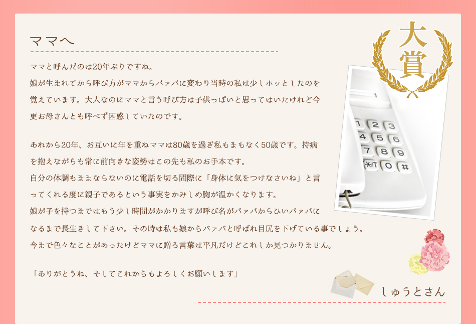 ママへ。ママと呼んだのは20年ぶりですね。娘が生まれてから呼び方がママからバァバに変わり当時の私は少しホッとしたのを覚えています。大人なのにママと言う呼び方は子供っぽいと思ってはいたけれど今更お母さんとも呼べず困惑していたのです。あれから20年、お互いに年を重ねママは80歳を過ぎ私もまもなく50歳です。持病を抱えながらも常に前向きな姿勢はこの先も私のお手本です。自分の体調もままならないのに電話を切る間際に「身体に気をつけなさいね」と言ってくれる度に親子であるという事実をかみしめ胸が温かくなります。娘が子を持つまではもう少し時間がかかりますが呼び名がバァバからひいバァバになるまで長生きして下さい。その時は私も娘からバァバと呼ばれ目尻を下げている事でしょう。今まで色々なことがあったけどママに贈る言葉は平凡だけどこれしか見つかりません。「ありがとうね、そしてこれからもよろしくお願いします」しゅうとさん