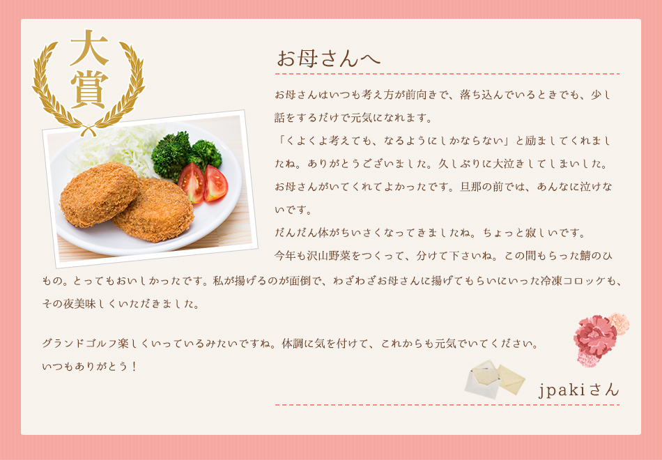 お母さんへ。お母さんはいつも考え方が前向きで、落ち込んでいるときでも、少し話をするだけで元気になれます「くよくよ考えても、なるようにしかならない」と励ましてくれましたね。ありがとうございました。久しぶりに大泣きしてしまいした。お母さんがいてくれてよかったです。旦那の前では、あんなに泣けないです。だんだん体がちいさくなってきましたね。ちょっと寂しいです。今年も沢山野菜をつくって、分けて下さいね。この間もらった鯖のひもの。とってもおいしかったです。私が揚げるのが面倒で、わざわざお母さんに揚げてもらいにいった冷凍コロッケも、その夜美味しくいただきました。グランドゴルフ楽しくいっているみたいですね。体調に気を付けて、これからも元気でいてください。いつもありがとう！
jpakiさん