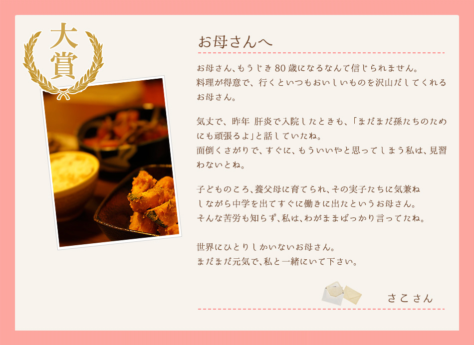  お母さん、もうじき80歳になるなんて信じられません。
料理が得意で、行くといつもおいしいものを沢山だしてくれるお母さん。
気丈で、昨年 肝炎で入院したときも、「まだまだ孫たち
のためにも頑張るよ」と話していたね。
面倒くさがりで、すぐに、もういいやと思ってしまう私
は、見習わないとね。
子どものころ、養父母に育てられ、その実子たちに気兼ね
しながら中学を出てすぐに働きに出たというお母さん。
そんな苦労も知らず、私は、わがままばっかり言ってたね。
世界にひとりしかいないお母さん。
まだまだ元気で、私と一緒にいて下さい。さこさん